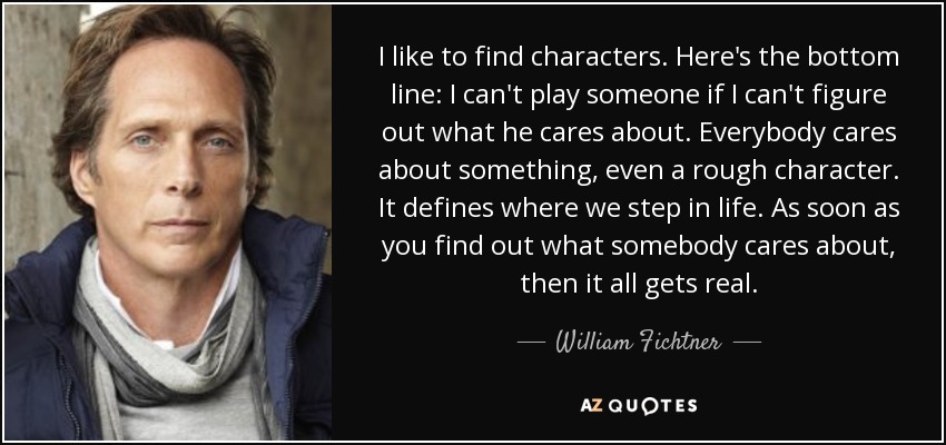 I like to find characters. Here's the bottom line: I can't play someone if I can't figure out what he cares about. Everybody cares about something, even a rough character. It defines where we step in life. As soon as you find out what somebody cares about, then it all gets real. - William Fichtner