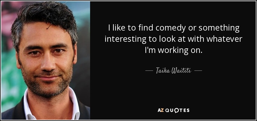 I like to find comedy or something interesting to look at with whatever I'm working on. - Taika Waititi