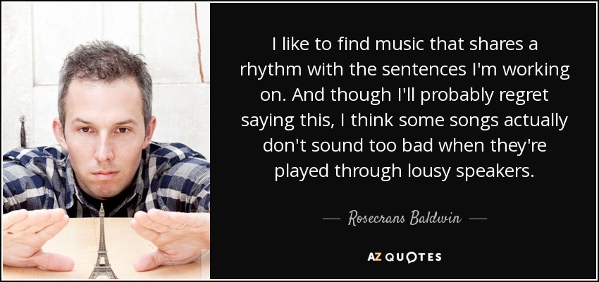 I like to find music that shares a rhythm with the sentences I'm working on. And though I'll probably regret saying this, I think some songs actually don't sound too bad when they're played through lousy speakers. - Rosecrans Baldwin