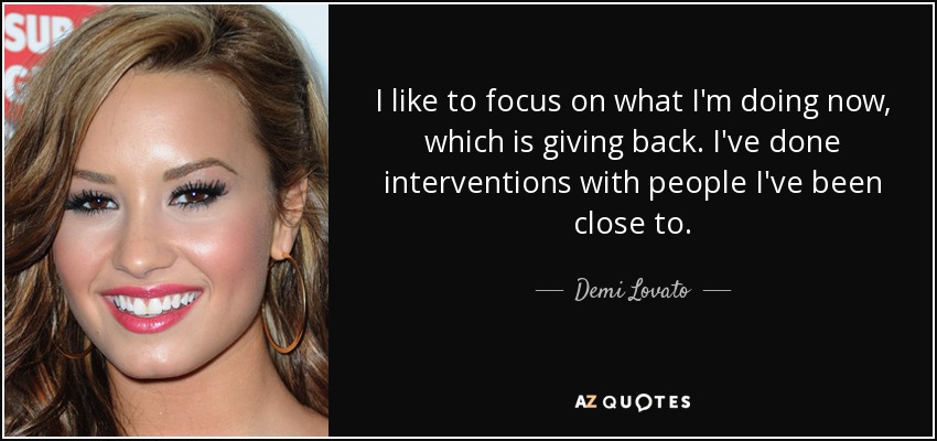 I like to focus on what I'm doing now, which is giving back. I've done interventions with people I've been close to. - Demi Lovato