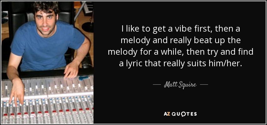 I like to get a vibe first, then a melody and really beat up the melody for a while, then try and find a lyric that really suits him/her. - Matt Squire