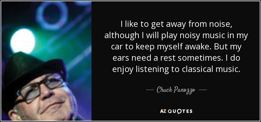I like to get away from noise, although I will play noisy music in my car to keep myself awake. But my ears need a rest sometimes. I do enjoy listening to classical music. - Chuck Panozzo