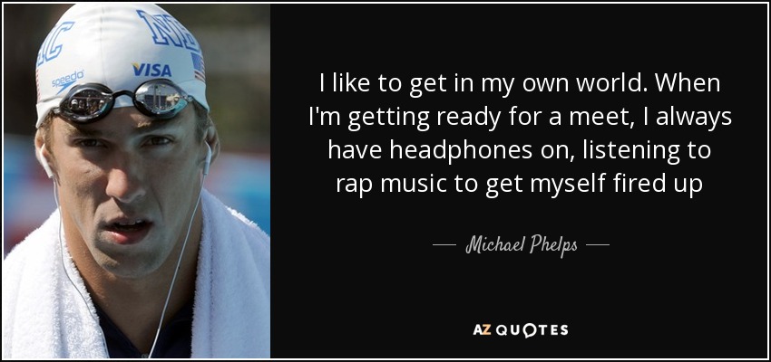 I like to get in my own world. When I'm getting ready for a meet, I always have headphones on, listening to rap music to get myself fired up - Michael Phelps