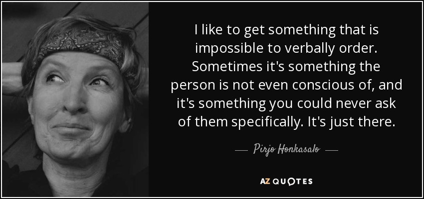 I like to get something that is impossible to verbally order. Sometimes it's something the person is not even conscious of, and it's something you could never ask of them specifically. It's just there. - Pirjo Honkasalo