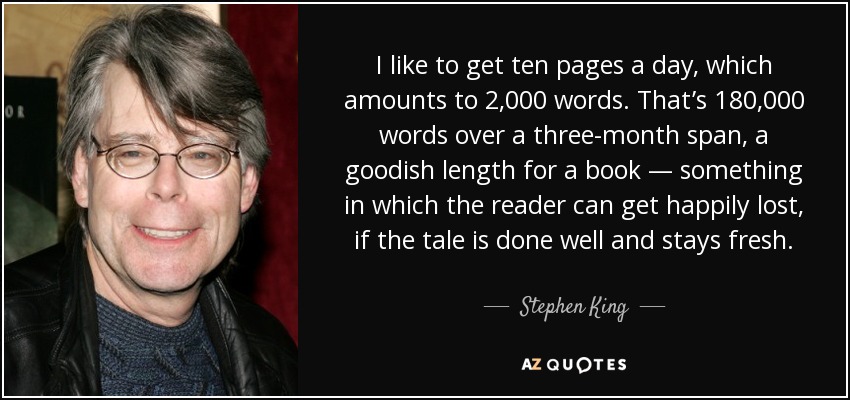 I like to get ten pages a day, which amounts to 2,000 words. That’s 180,000 words over a three-month span, a goodish length for a book — something in which the reader can get happily lost, if the tale is done well and stays fresh. - Stephen King