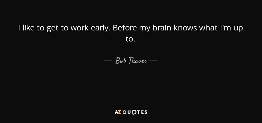 I like to get to work early. Before my brain knows what I'm up to. - Bob Thaves