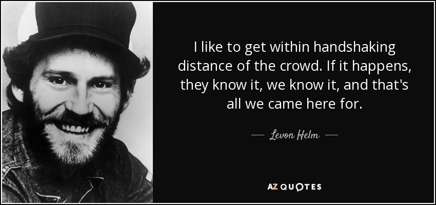 I like to get within handshaking distance of the crowd. If it happens, they know it, we know it, and that's all we came here for. - Levon Helm