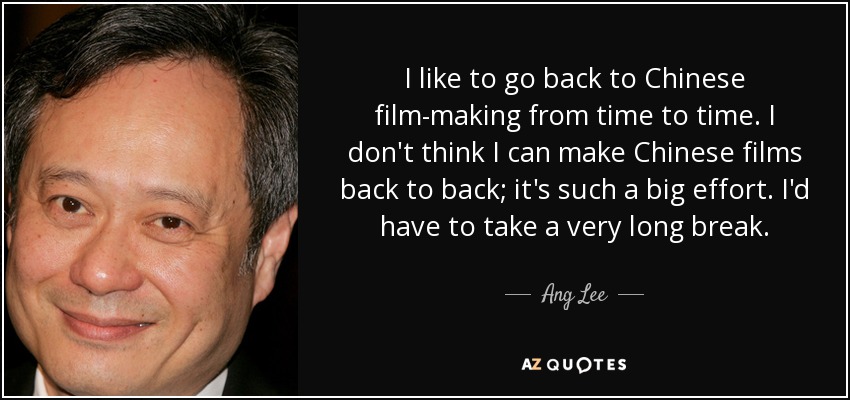 I like to go back to Chinese film-making from time to time. I don't think I can make Chinese films back to back; it's such a big effort. I'd have to take a very long break. - Ang Lee