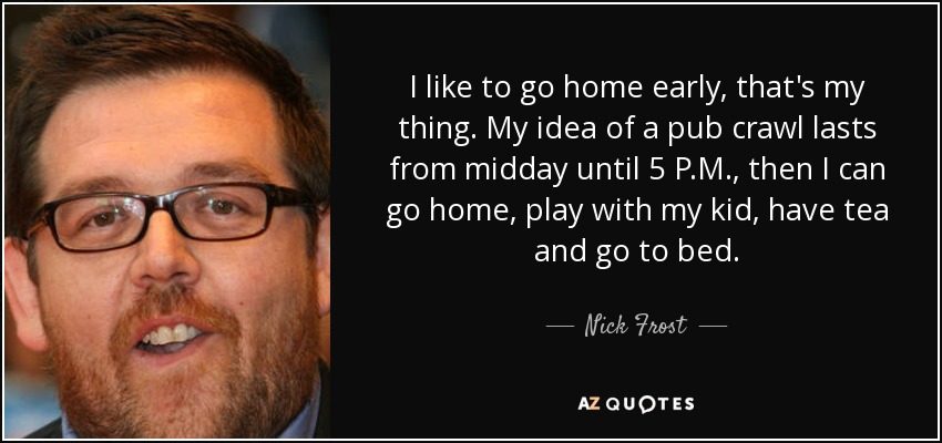 I like to go home early, that's my thing. My idea of a pub crawl lasts from midday until 5 P.M., then I can go home, play with my kid, have tea and go to bed. - Nick Frost