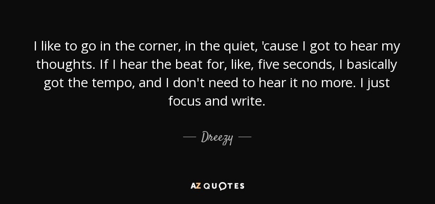 I like to go in the corner, in the quiet, 'cause I got to hear my thoughts. If I hear the beat for, like, five seconds, I basically got the tempo, and I don't need to hear it no more. I just focus and write. - Dreezy