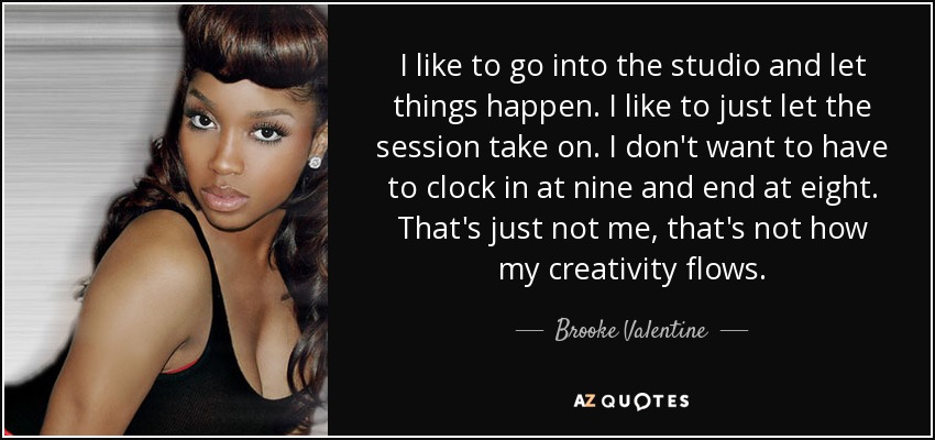 I like to go into the studio and let things happen. I like to just let the session take on. I don't want to have to clock in at nine and end at eight. That's just not me, that's not how my creativity flows. - Brooke Valentine