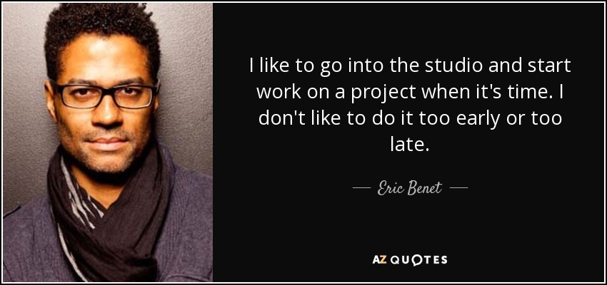 I like to go into the studio and start work on a project when it's time. I don't like to do it too early or too late. - Eric Benet