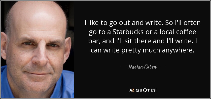 I like to go out and write. So I'll often go to a Starbucks or a local coffee bar, and I'll sit there and I'll write. I can write pretty much anywhere. - Harlan Coben