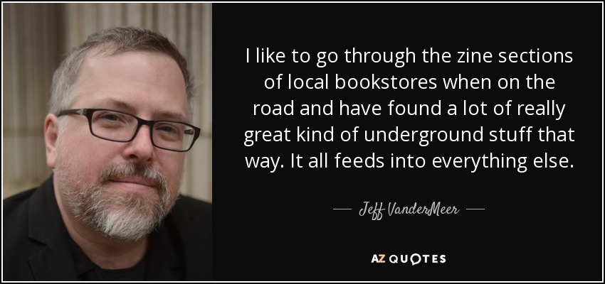 I like to go through the zine sections of local bookstores when on the road and have found a lot of really great kind of underground stuff that way. It all feeds into everything else. - Jeff VanderMeer
