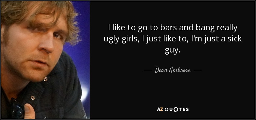 I like to go to bars and bang really ugly girls, I just like to, I'm just a sick guy. - Dean Ambrose