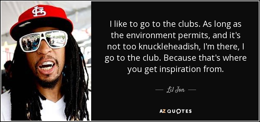 I like to go to the clubs. As long as the environment permits, and it's not too knuckleheadish, I'm there, I go to the club. Because that's where you get inspiration from. - Lil Jon