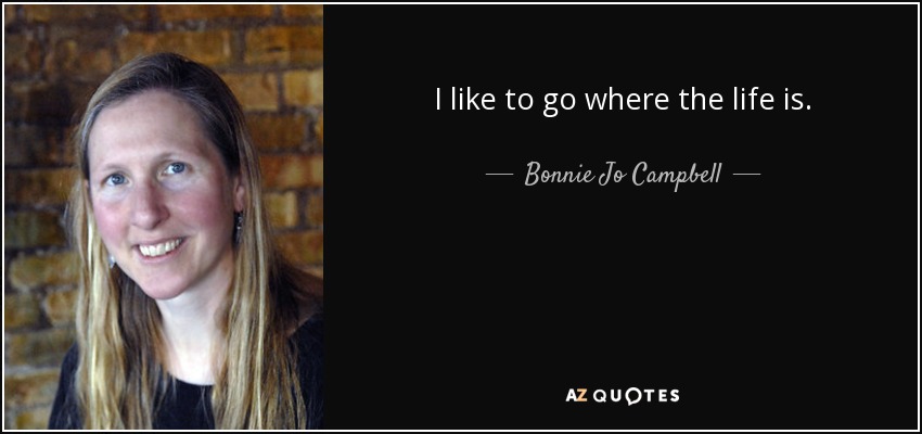 I like to go where the life is. - Bonnie Jo Campbell