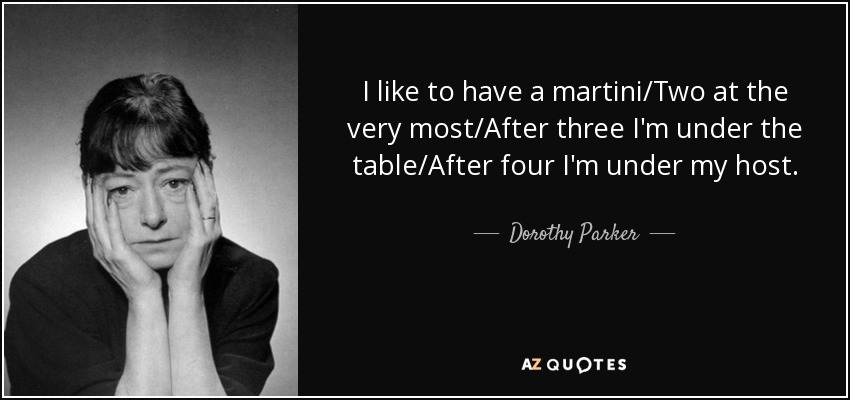 I like to have a martini/Two at the very most/After three I'm under the table/After four I'm under my host. - Dorothy Parker