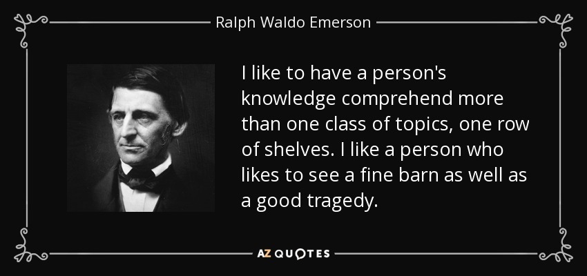 I like to have a person's knowledge comprehend more than one class of topics, one row of shelves. I like a person who likes to see a fine barn as well as a good tragedy. - Ralph Waldo Emerson