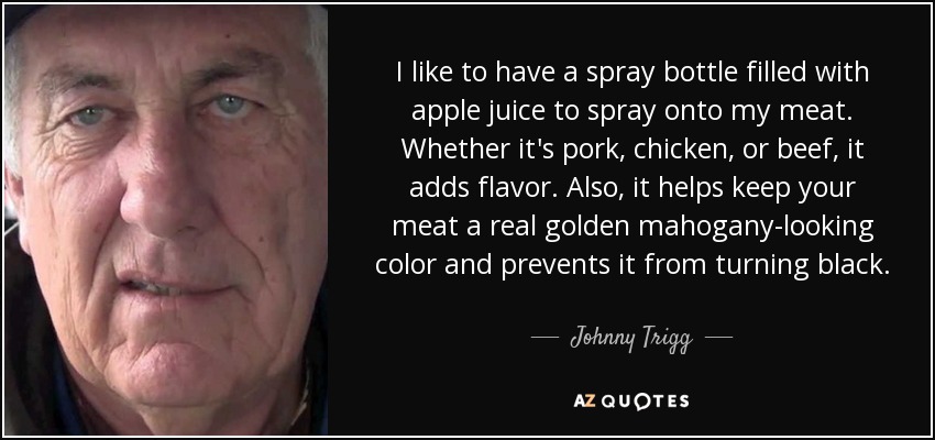 I like to have a spray bottle filled with apple juice to spray onto my meat. Whether it's pork, chicken, or beef, it adds flavor. Also, it helps keep your meat a real golden mahogany-looking color and prevents it from turning black. - Johnny Trigg