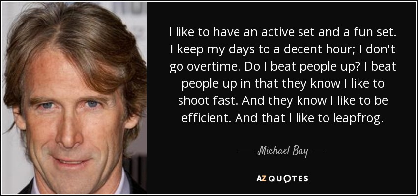 I like to have an active set and a fun set. I keep my days to a decent hour; I don't go overtime. Do I beat people up? I beat people up in that they know I like to shoot fast. And they know I like to be efficient. And that I like to leapfrog. - Michael Bay