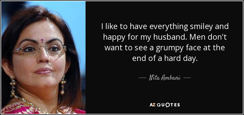 I like to have everything smiley and happy for my husband. Men don't want to see a grumpy face at the end of a hard day. - Nita Ambani