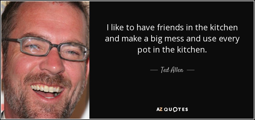 I like to have friends in the kitchen and make a big mess and use every pot in the kitchen. - Ted Allen