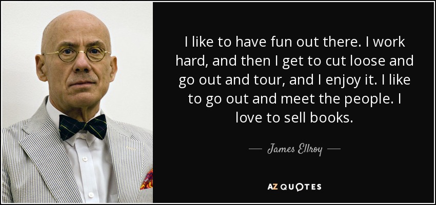 I like to have fun out there. I work hard, and then I get to cut loose and go out and tour, and I enjoy it. I like to go out and meet the people. I love to sell books. - James Ellroy