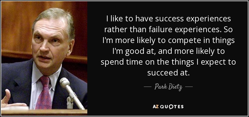 I like to have success experiences rather than failure experiences. So I'm more likely to compete in things I'm good at, and more likely to spend time on the things I expect to succeed at. - Park Dietz