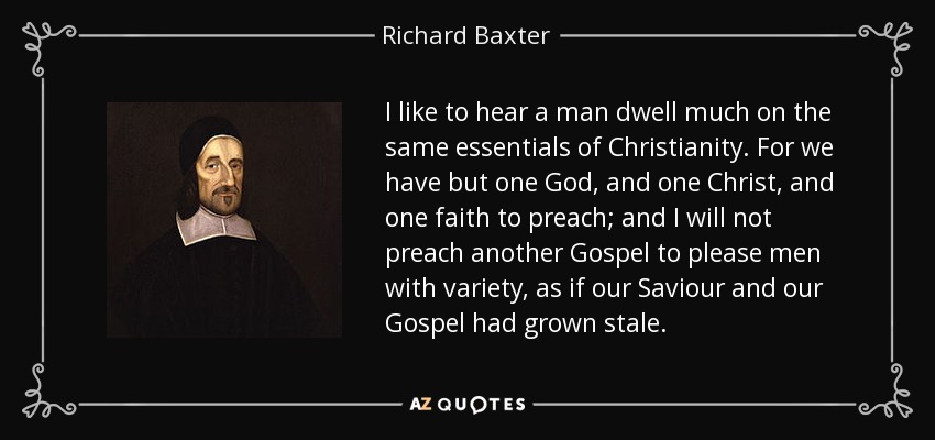 I like to hear a man dwell much on the same essentials of Christianity. For we have but one God, and one Christ, and one faith to preach; and I will not preach another Gospel to please men with variety, as if our Saviour and our Gospel had grown stale. - Richard Baxter