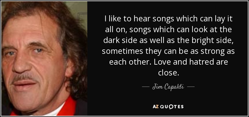 I like to hear songs which can lay it all on, songs which can look at the dark side as well as the bright side, sometimes they can be as strong as each other. Love and hatred are close. - Jim Capaldi