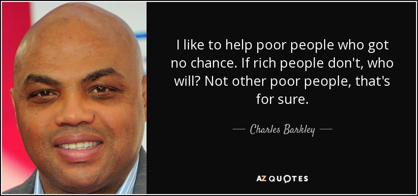 I like to help poor people who got no chance. If rich people don't, who will? Not other poor people, that's for sure. - Charles Barkley