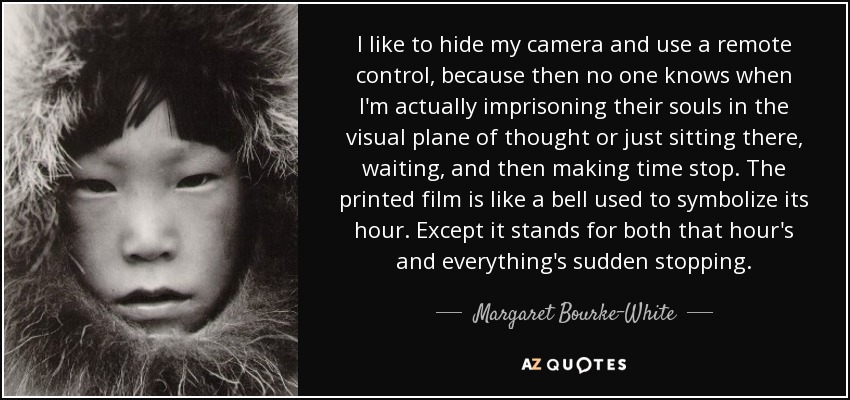 I like to hide my camera and use a remote control, because then no one knows when I'm actually imprisoning their souls in the visual plane of thought or just sitting there, waiting, and then making time stop. The printed film is like a bell used to symbolize its hour. Except it stands for both that hour's and everything's sudden stopping. - Margaret Bourke-White