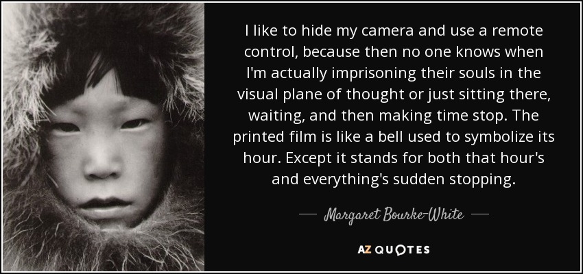 I like to hide my camera and use a remote control, because then no one knows when I'm actually imprisoning their souls in the visual plane of thought or just sitting there, waiting, and then making time stop. The printed film is like a bell used to symbolize its hour. Except it stands for both that hour's and everything's sudden stopping. - Margaret Bourke-White