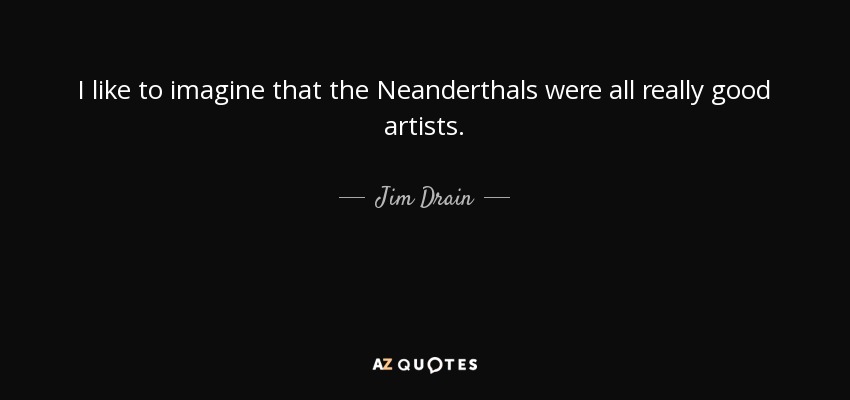 I like to imagine that the Neanderthals were all really good artists. - Jim Drain