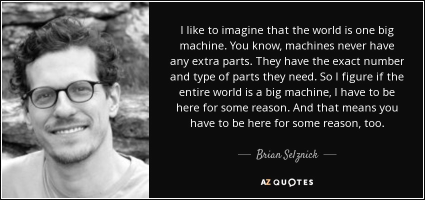 I like to imagine that the world is one big machine. You know, machines never have any extra parts. They have the exact number and type of parts they need. So I figure if the entire world is a big machine, I have to be here for some reason. And that means you have to be here for some reason, too. - Brian Selznick