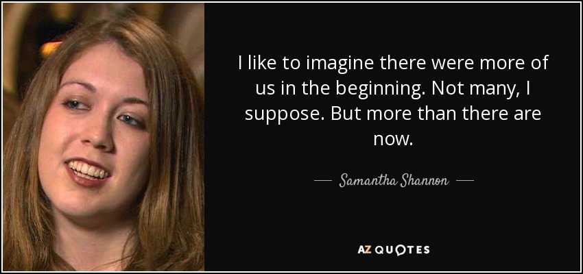 I like to imagine there were more of us in the beginning. Not many, I suppose. But more than there are now. - Samantha Shannon
