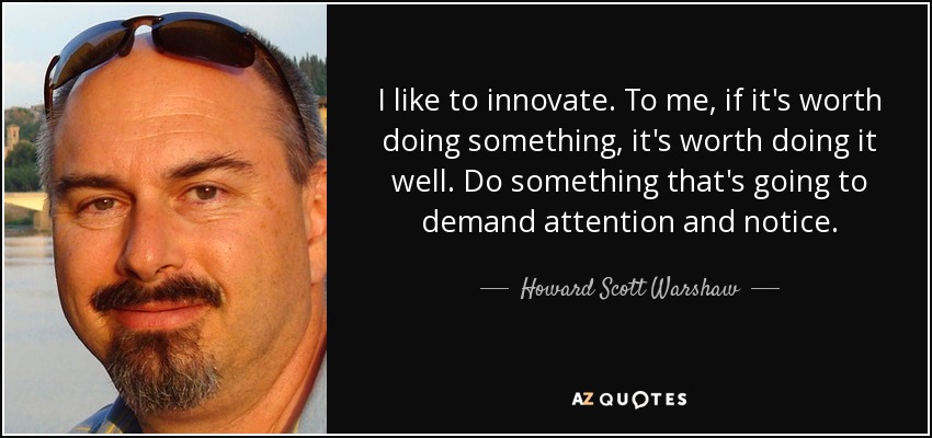 I like to innovate. To me, if it's worth doing something, it's worth doing it well. Do something that's going to demand attention and notice. - Howard Scott Warshaw