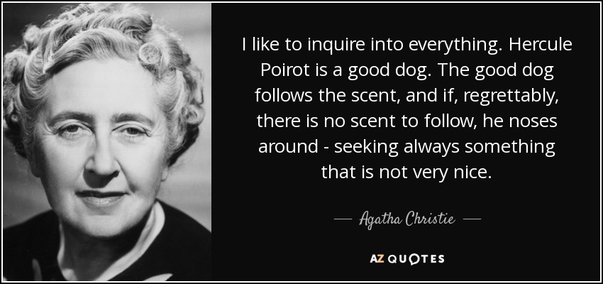 I like to inquire into everything. Hercule Poirot is a good dog. The good dog follows the scent, and if, regrettably, there is no scent to follow, he noses around - seeking always something that is not very nice. - Agatha Christie