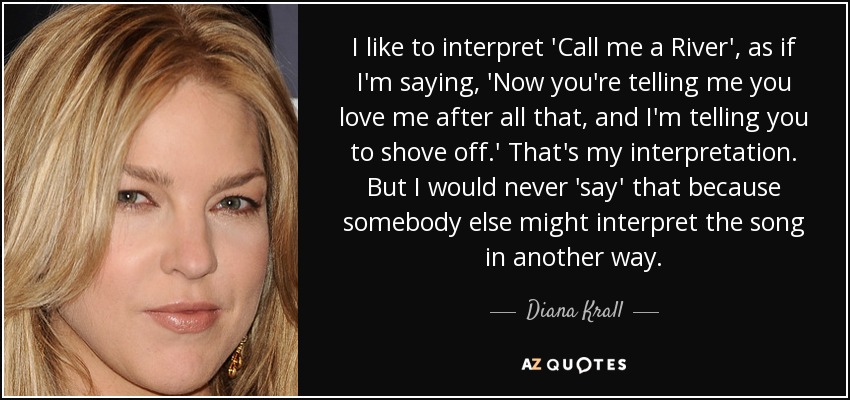 I like to interpret 'Call me a River', as if I'm saying, 'Now you're telling me you love me after all that, and I'm telling you to shove off.' That's my interpretation. But I would never 'say' that because somebody else might interpret the song in another way. - Diana Krall