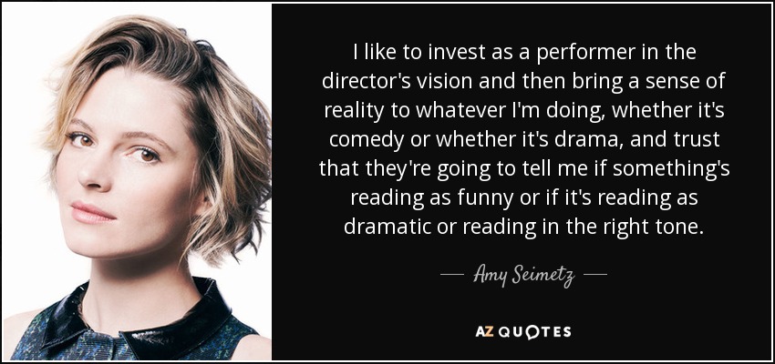 I like to invest as a performer in the director's vision and then bring a sense of reality to whatever I'm doing, whether it's comedy or whether it's drama, and trust that they're going to tell me if something's reading as funny or if it's reading as dramatic or reading in the right tone. - Amy Seimetz