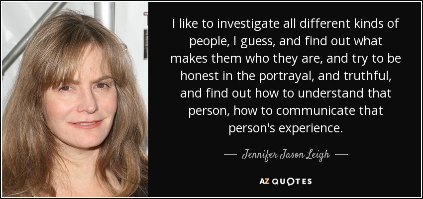 I like to investigate all different kinds of people, I guess, and find out what makes them who they are, and try to be honest in the portrayal, and truthful, and find out how to understand that person, how to communicate that person's experience. - Jennifer Jason Leigh