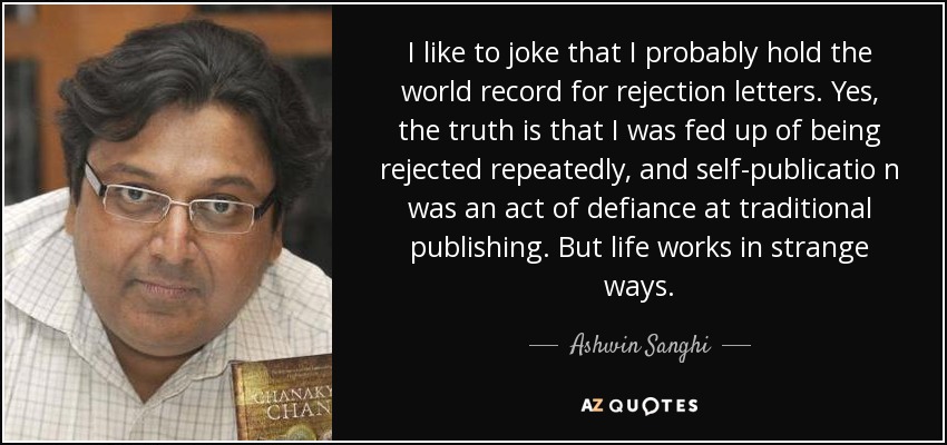 I like to joke that I probably hold the world record for rejection letters. Yes, the truth is that I was fed up of being rejected repeatedly, and self-publicatio n was an act of defiance at traditional publishing. But life works in strange ways. - Ashwin Sanghi