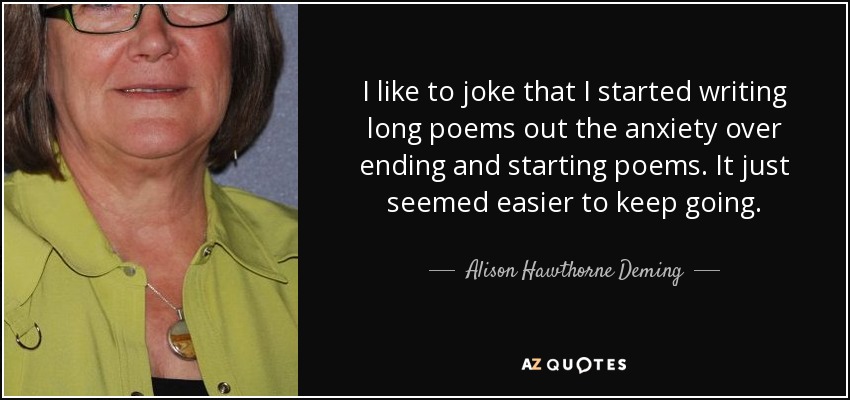 I like to joke that I started writing long poems out the anxiety over ending and starting poems. It just seemed easier to keep going. - Alison Hawthorne Deming
