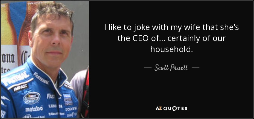 I like to joke with my wife that she's the CEO of... certainly of our household. - Scott Pruett