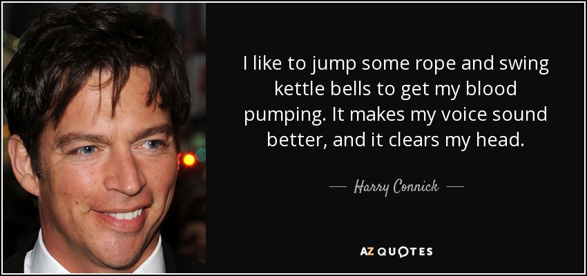 I like to jump some rope and swing kettle bells to get my blood pumping. It makes my voice sound better, and it clears my head. - Harry Connick, Jr.