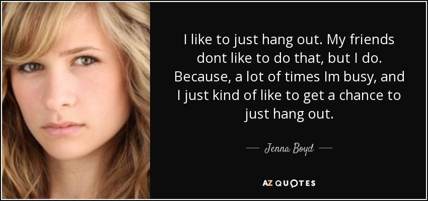 I like to just hang out. My friends dont like to do that, but I do. Because, a lot of times Im busy, and I just kind of like to get a chance to just hang out. - Jenna Boyd