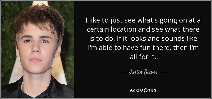 I like to just see what's going on at a certain location and see what there is to do. If it looks and sounds like I'm able to have fun there, then I'm all for it. - Justin Bieber