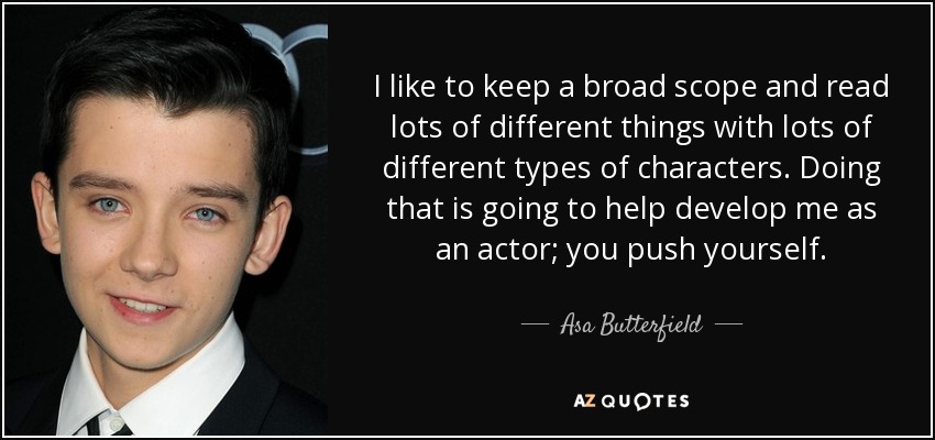 I like to keep a broad scope and read lots of different things with lots of different types of characters. Doing that is going to help develop me as an actor; you push yourself. - Asa Butterfield