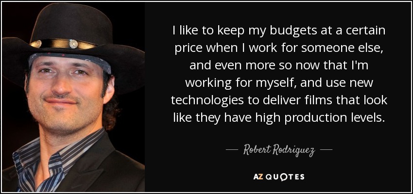 I like to keep my budgets at a certain price when I work for someone else, and even more so now that I'm working for myself, and use new technologies to deliver films that look like they have high production levels. - Robert Rodriguez
